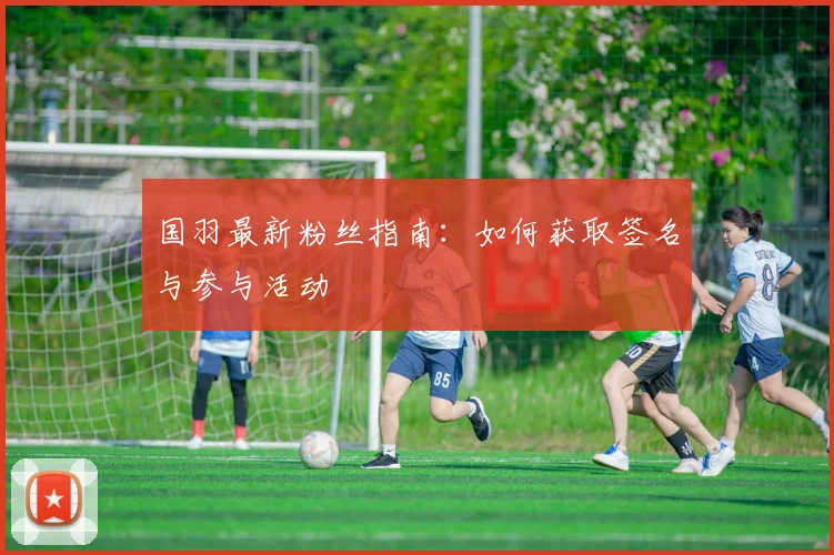 国羽最新粉丝指南：如何获取签名与参与活动