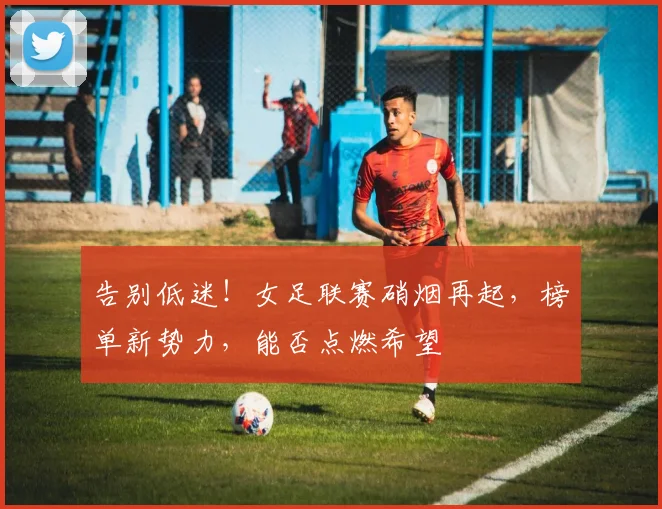 告别低迷!女足联赛硝烟再起,榜单新势力,能否点燃希望