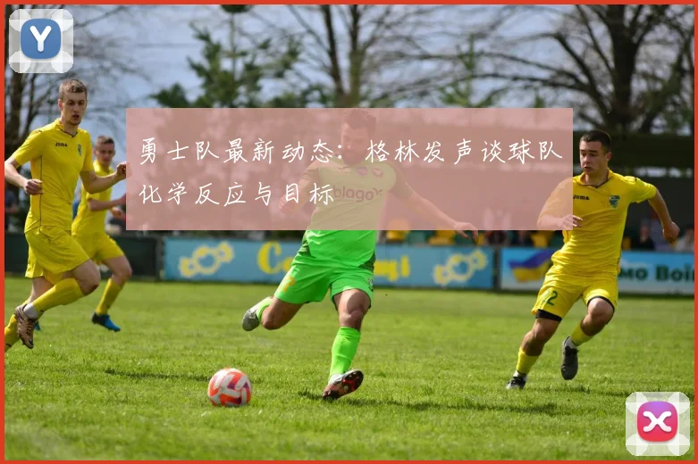 勇士队最新动态:格林发声谈球队化学反应与目标