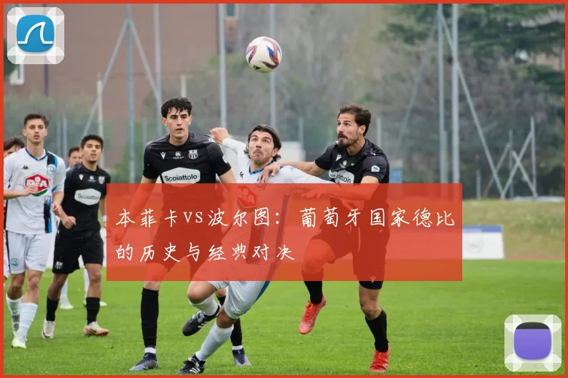 本菲卡vs波尔图:葡萄牙国家德比的历史与经典对决
