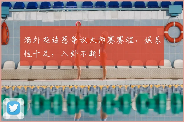 场外花边惹争议大师赛赛程，娱乐性十足，八卦不断！