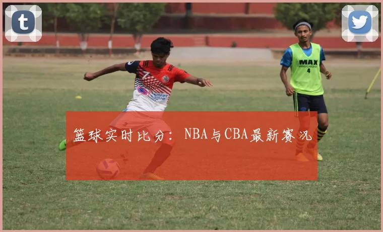 篮球实时比分:NBA与CBA最新赛况