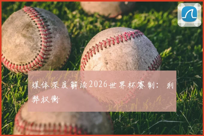 媒体深度解读2026世界杯赛制:利弊权衡