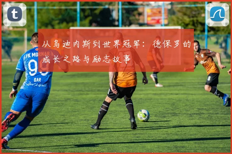 从乌迪内斯到世界冠军：德保罗的成长之路与励志故事