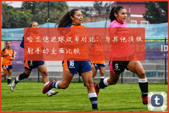 哈兰德进球效率对比：与其他顶级射手的全面比较