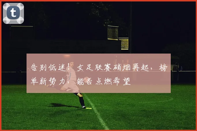 告别低迷!女足联赛硝烟再起,榜单新势力,能否点燃希望
