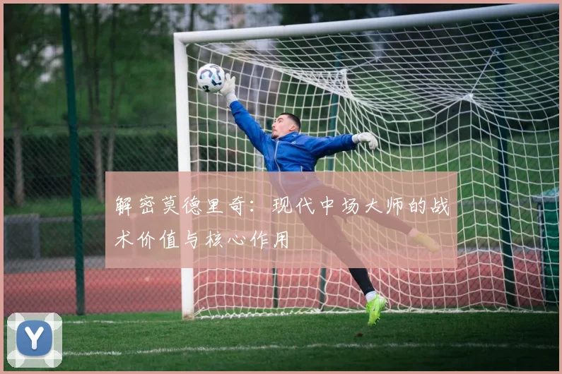 解密莫德里奇：现代中场大师的战术价值与核心作用