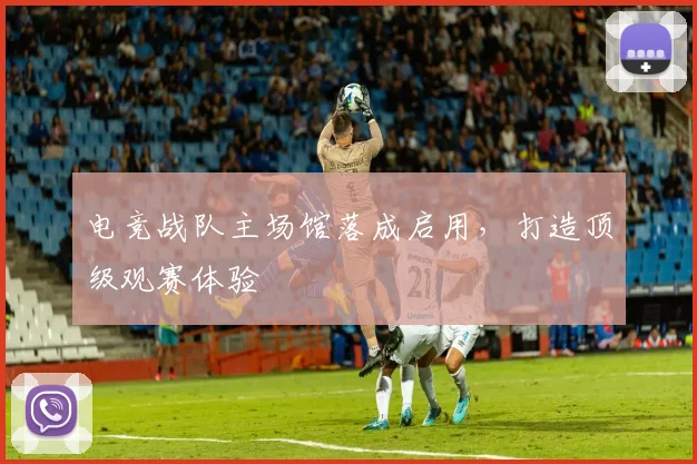 电竞战队主场馆落成启用,打造顶级观赛体验