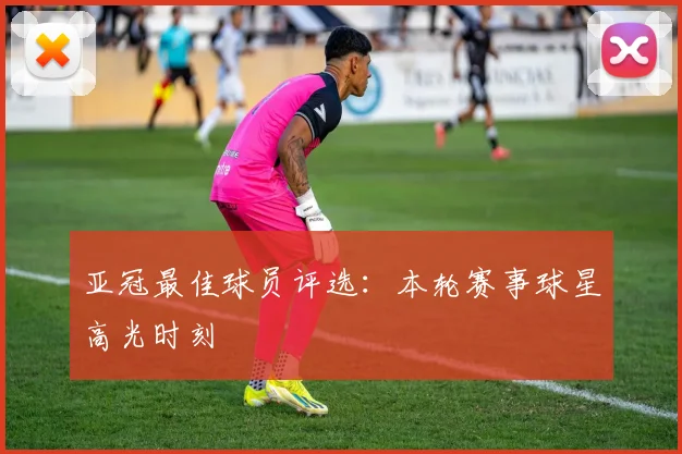 亚冠最佳球员评选:本轮赛事球星高光时刻