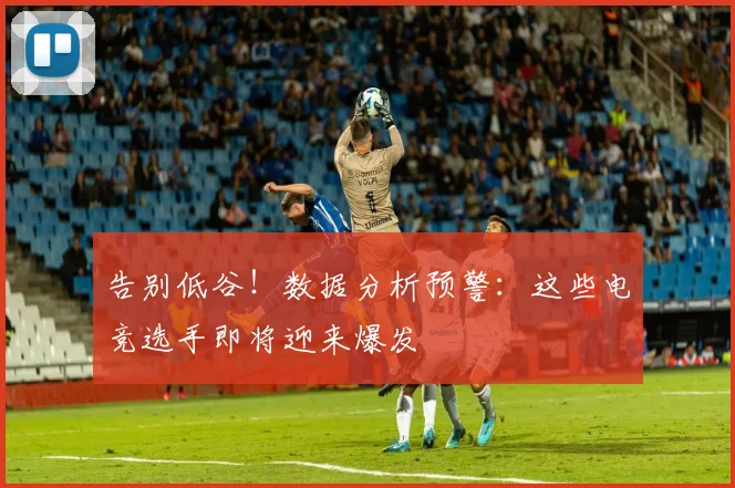告别低谷！数据分析预警：这些电竞选手即将迎来爆发