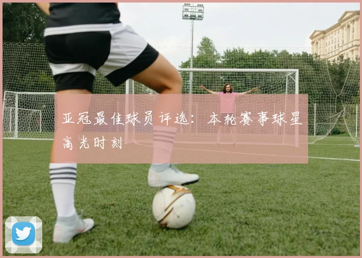 亚冠最佳球员评选：本轮赛事球星高光时刻