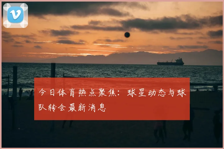 今日体育热点聚焦:球星动态与球队转会最新消息