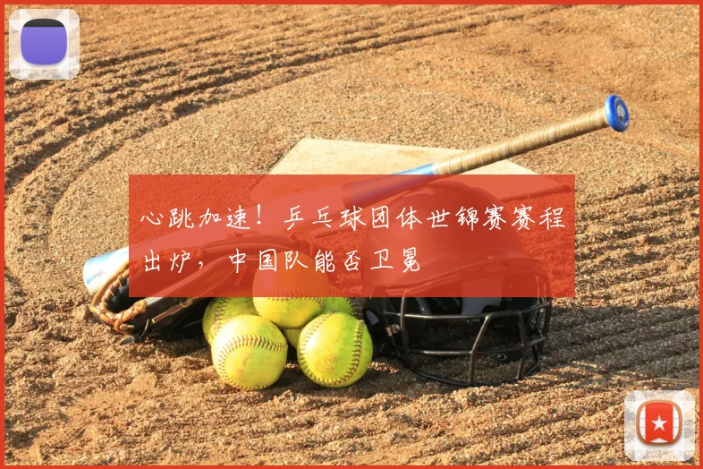心跳加速!乒乓球团体世锦赛赛程出炉,中国队能否卫冕