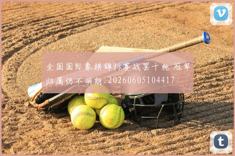 全国国际象棋锦标赛战罢十轮 冠军归属仍不明朗_20260605104417