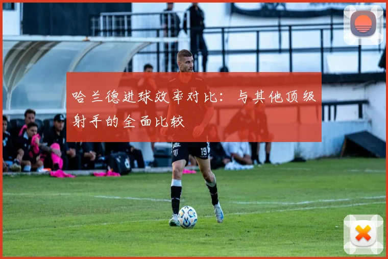 哈兰德进球效率对比:与其他顶级射手的全面比较