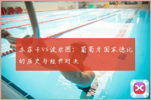 本菲卡vs波尔图:葡萄牙国家德比的历史与经典对决